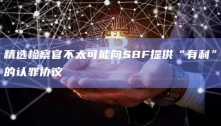 精选检察官不太可能向SBF提供“有利”的认罪协议