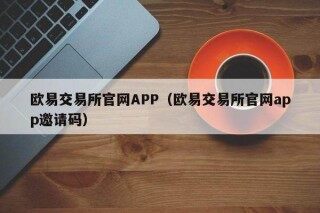 欧意交易所官网APP（欧意交易所官网app邀请码）