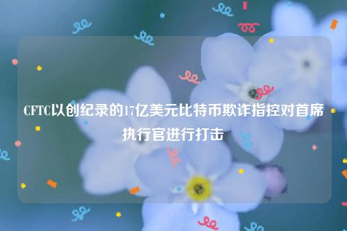 CFTC以创纪录的17亿美元比特币欺诈指控对首席执行官进行打击-第1张图片-欧易下载